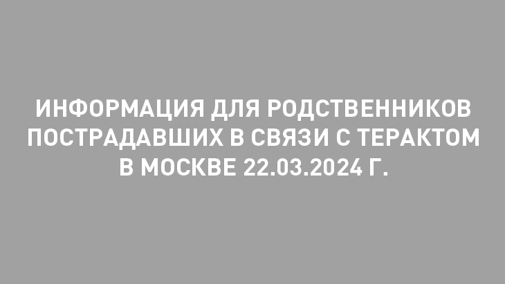 Информация для родственников пострадавших в связи с терактом в Москве 22.03.2024 г. 